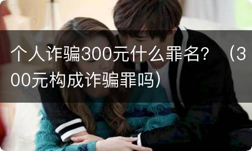 个人诈骗300元什么罪名？（300元构成诈骗罪吗）