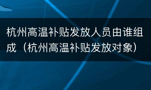 杭州高温补贴发放人员由谁组成（杭州高温补贴发放对象）