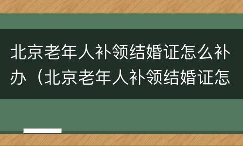 北京老年人补领结婚证怎么补办（北京老年人补领结婚证怎么补办手续）
