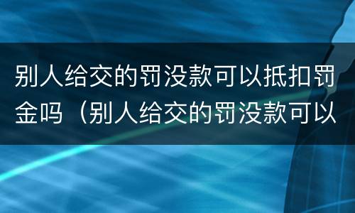 别人给交的罚没款可以抵扣罚金吗（别人给交的罚没款可以抵扣罚金吗怎么查）