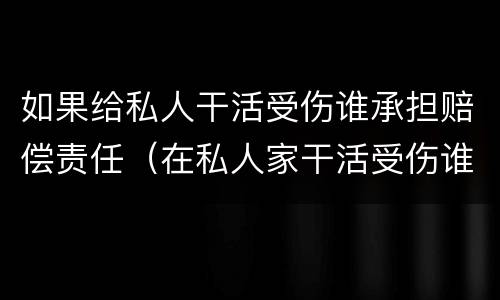 如果给私人干活受伤谁承担赔偿责任（在私人家干活受伤谁负责）