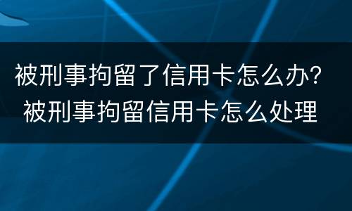 被刑事拘留了信用卡怎么办？ 被刑事拘留信用卡怎么处理