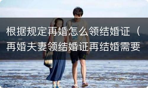 根据规定再婚怎么领结婚证（再婚夫妻领结婚证再结婚需要什么）
