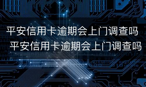 平安信用卡逾期会上门调查吗 平安信用卡逾期会上门调查吗是真的吗