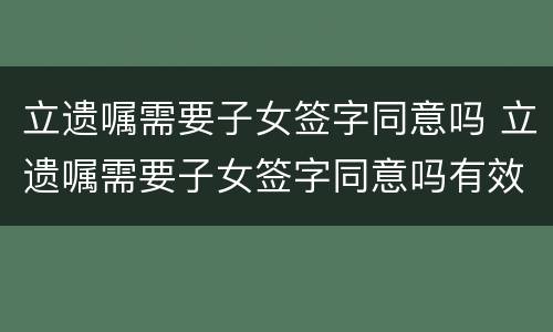 立遗嘱需要子女签字同意吗 立遗嘱需要子女签字同意吗有效吗