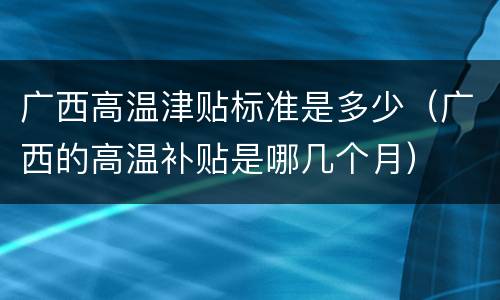 广西高温津贴标准是多少（广西的高温补贴是哪几个月）