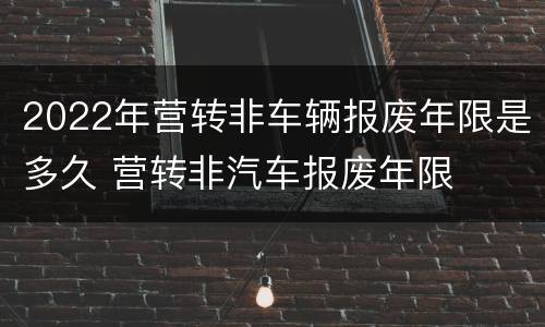 2022年营转非车辆报废年限是多久 营转非汽车报废年限