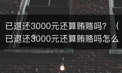 已退还3000元还算贿赂吗？（已退还3000元还算贿赂吗怎么处理）