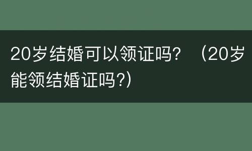 20岁结婚可以领证吗？（20岁能领结婚证吗?）