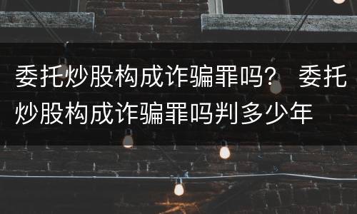 委托炒股构成诈骗罪吗？ 委托炒股构成诈骗罪吗判多少年