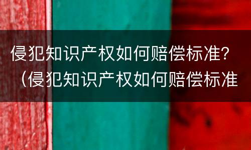 侵犯知识产权如何赔偿标准？（侵犯知识产权如何赔偿标准规定）