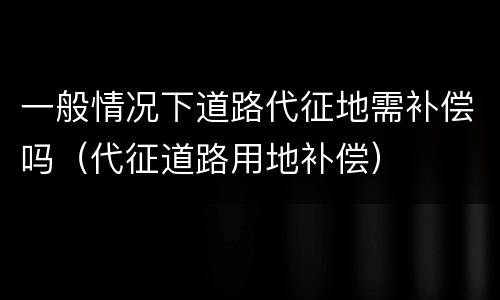 一般情况下道路代征地需补偿吗（代征道路用地补偿）