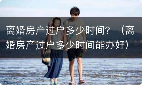 离婚房产过户多少时间？（离婚房产过户多少时间能办好）
