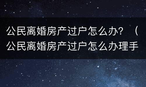 公民离婚房产过户怎么办？（公民离婚房产过户怎么办理手续）