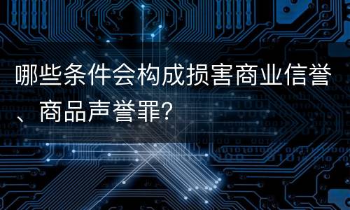 哪些条件会构成损害商业信誉、商品声誉罪？