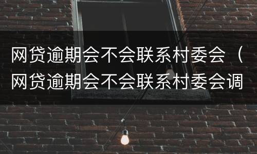网贷逾期会不会联系村委会（网贷逾期会不会联系村委会调解）