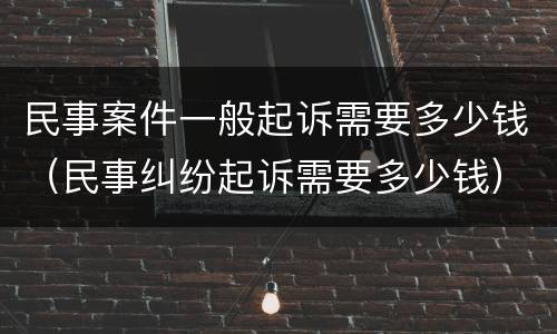 民事案件一般起诉需要多少钱（民事纠纷起诉需要多少钱）