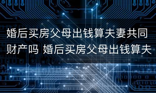 婚后买房父母出钱算夫妻共同财产吗 婚后买房父母出钱算夫妻共同财产吗知乎