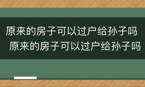 原来的房子可以过户给孙子吗 原来的房子可以过户给孙子吗