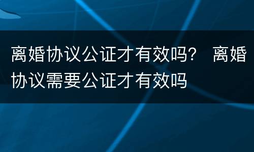离婚协议公证才有效吗？ 离婚协议需要公证才有效吗