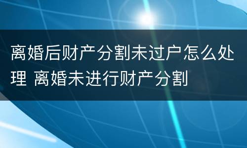 离婚后财产分割未过户怎么处理 离婚未进行财产分割