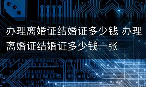 办理离婚证结婚证多少钱 办理离婚证结婚证多少钱一张