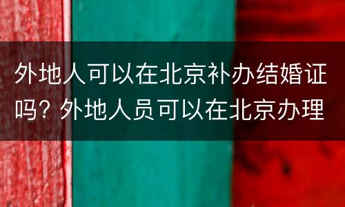 外地人可以在北京补办结婚证吗? 外地人员可以在北京办理结婚证吗