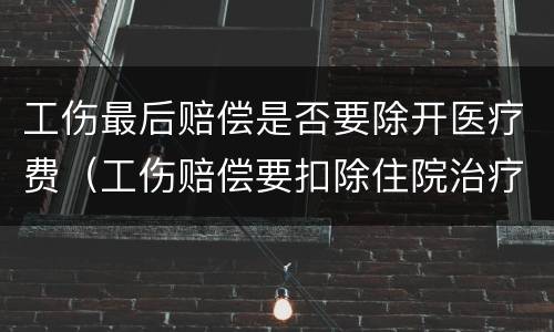 工伤最后赔偿是否要除开医疗费（工伤赔偿要扣除住院治疗费用吗）
