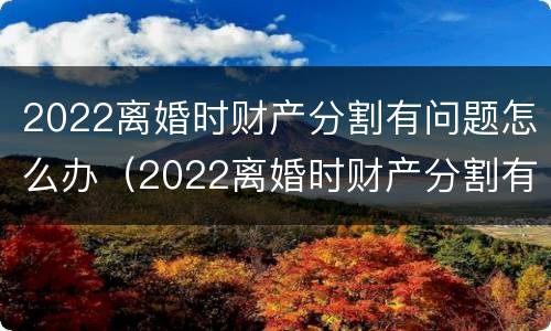 2022离婚时财产分割有问题怎么办（2022离婚时财产分割有问题怎么办呢）