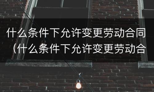 什么条件下允许变更劳动合同（什么条件下允许变更劳动合同内容）