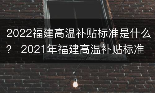 2022福建高温补贴标准是什么？ 2021年福建高温补贴标准