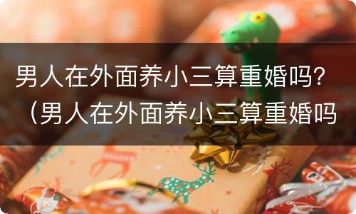 男人在外面养小三算重婚吗？（男人在外面养小三算重婚吗知乎）