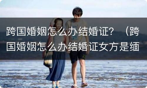 跨国婚姻怎么办结婚证？（跨国婚姻怎么办结婚证女方是缅甸）