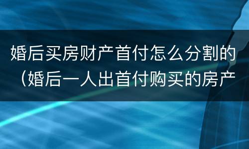 婚后买房财产首付怎么分割的（婚后一人出首付购买的房产如何分割）