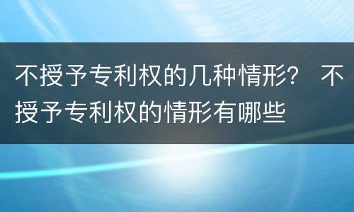 不授予专利权的几种情形？ 不授予专利权的情形有哪些
