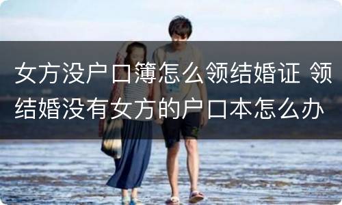 女方没户口簿怎么领结婚证 领结婚没有女方的户口本怎么办