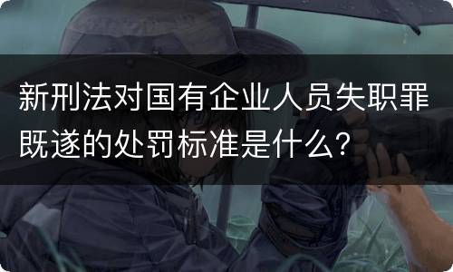 新刑法对国有企业人员失职罪既遂的处罚标准是什么？
