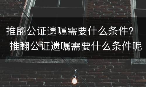 推翻公证遗嘱需要什么条件？ 推翻公证遗嘱需要什么条件呢