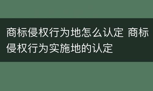 商标侵权行为地怎么认定 商标侵权行为实施地的认定