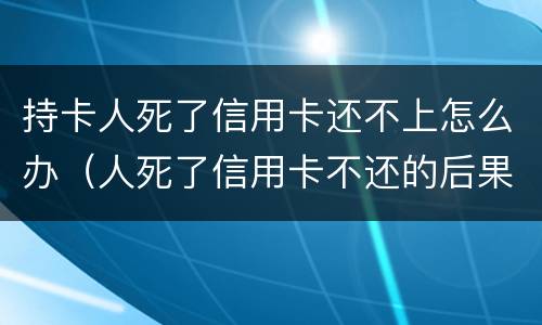 持卡人死了信用卡还不上怎么办（人死了信用卡不还的后果）