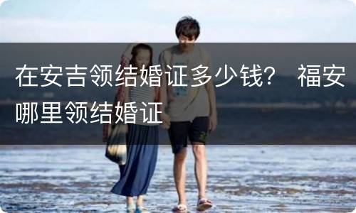 在安吉领结婚证多少钱？ 福安哪里领结婚证