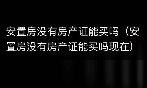 安置房没有房产证能买吗（安置房没有房产证能买吗现在）