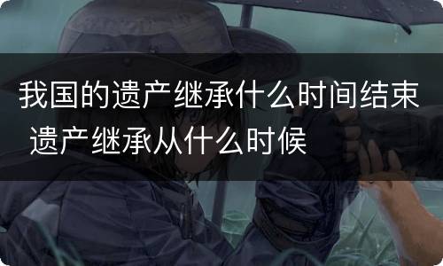 我国的遗产继承什么时间结束 遗产继承从什么时候