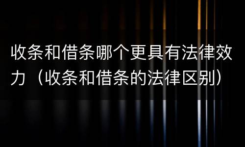 收条和借条哪个更具有法律效力（收条和借条的法律区别）