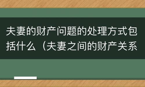夫妻的财产问题的处理方式包括什么（夫妻之间的财产关系包括）