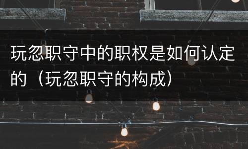 玩忽职守中的职权是如何认定的（玩忽职守的构成）