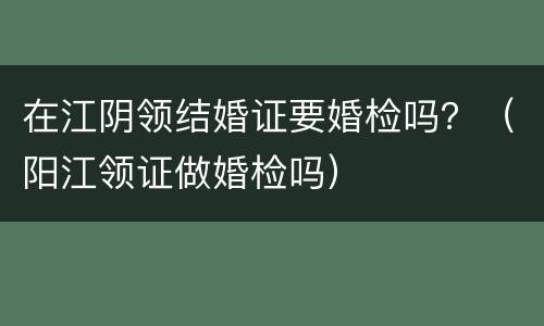 在江阴领结婚证要婚检吗？（阳江领证做婚检吗）