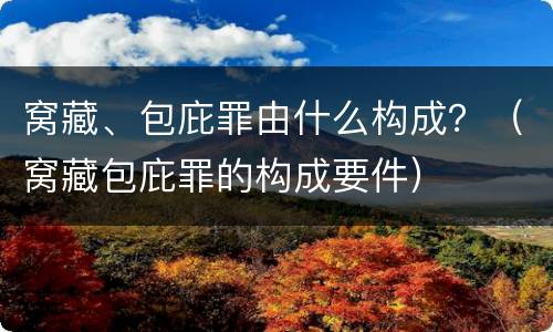 窝藏、包庇罪由什么构成？（窝藏包庇罪的构成要件）