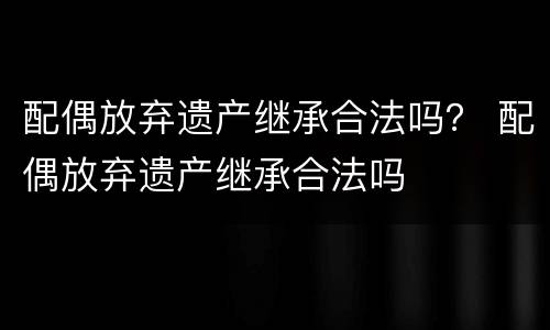 配偶放弃遗产继承合法吗？ 配偶放弃遗产继承合法吗