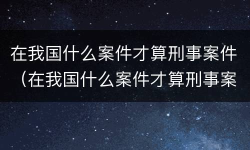 在我国什么案件才算刑事案件（在我国什么案件才算刑事案件呢）